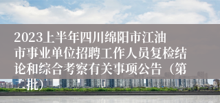2023上半年四川绵阳市江油市事业单位招聘工作人员复检结论和综合考察有关事项公告（第二批）