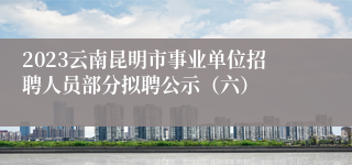 2023云南昆明市事业单位招聘人员部分拟聘公示（六）