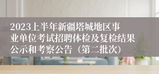2023上半年新疆塔城地区事业单位考试招聘体检及复检结果公示和考察公告（第二批次）