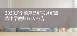 2023辽宁葫芦岛市兴城市遴选中学教师16人公告