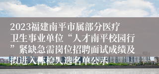 2023福建南平市属部分医疗卫生事业单位“人才南平校园行”紧缺急需岗位招聘面试成绩及拟进入体检人选名单公示