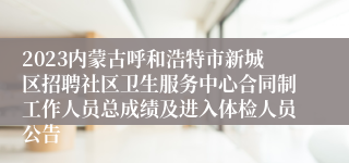 2023内蒙古呼和浩特市新城区招聘社区卫生服务中心合同制工作人员总成绩及进入体检人员公告