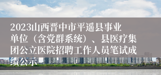 2023山西晋中市平遥县事业单位（含党群系统）、县医疗集团公立医院招聘工作人员笔试成绩公示