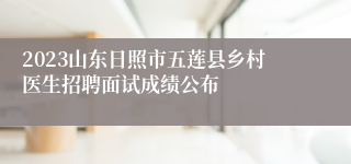 2023山东日照市五莲县乡村医生招聘面试成绩公布