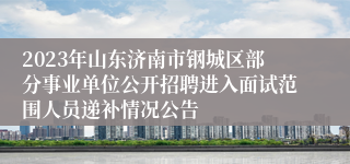 2023年山东济南市钢城区部分事业单位公开招聘进入面试范围人员递补情况公告