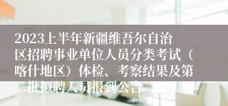 2023上半年新疆维吾尔自治区招聘事业单位人员分类考试（喀什地区）体检、考察结果及第二批拟聘人员报到公告