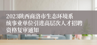 2023陕西商洛市生态环境系统事业单位引进高层次人才招聘资格复审通知