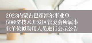 2023内蒙古巴彦淖尔事业单位经济技术开发区管委会所属事业单位拟聘用人员进行公示公告