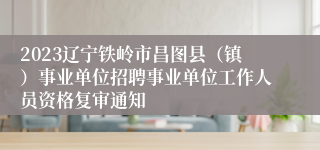 2023辽宁铁岭市昌图县（镇）事业单位招聘事业单位工作人员资格复审通知