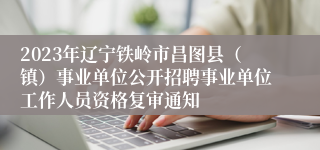2023年辽宁铁岭市昌图县（镇）事业单位公开招聘事业单位工作人员资格复审通知