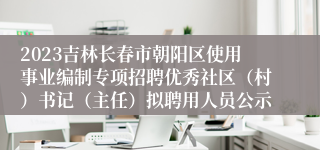 2023吉林长春市朝阳区使用事业编制专项招聘优秀社区（村）书记（主任）拟聘用人员公示