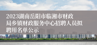 2023湖南岳阳市临湘市财政局乡镇财政服务中心招聘人员拟聘用名单公示