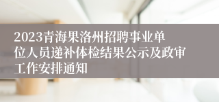 2023青海果洛州招聘事业单位人员递补体检结果公示及政审工作安排通知