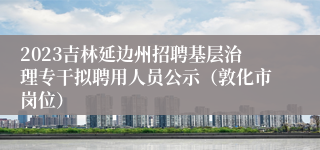 2023吉林延边州招聘基层治理专干拟聘用人员公示（敦化市岗位）