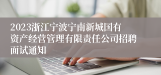 2023浙江宁波宁南新城国有资产经营管理有限责任公司招聘面试通知