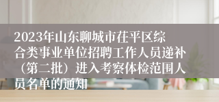 2023年山东聊城市茌平区综合类事业单位招聘工作人员递补（第二批）进入考察体检范围人员名单的通知