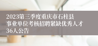 2023第三季度重庆市石柱县事业单位考核招聘紧缺优秀人才36人公告