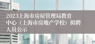 2023上海市房屋管理局教育中心（上海市房地产学校）拟聘人员公示