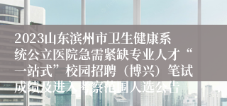 2023山东滨州市卫生健康系统公立医院急需紧缺专业人才“一站式”校园招聘（博兴）笔试成绩及进入考察范围人选公告
