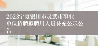 2023宁夏银川市灵武市事业单位招聘拟聘用人员补充公示公告