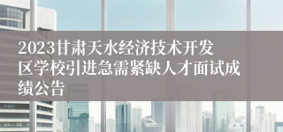 2023甘肃天水经济技术开发区学校引进急需紧缺人才面试成绩公告