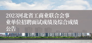 2023河北省工商业联合会事业单位招聘面试成绩及综合成绩公告