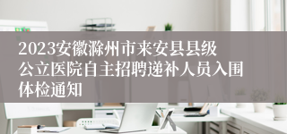 2023安徽滁州市来安县县级公立医院自主招聘递补人员入围体检通知