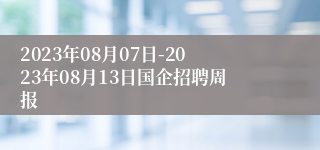 2023年08月07日-2023年08月13日国企招聘周报