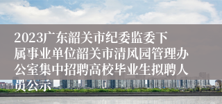 2023广东韶关市纪委监委下属事业单位韶关市清风园管理办公室集中招聘高校毕业生拟聘人员公示