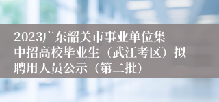 2023广东韶关市事业单位集中招高校毕业生（武江考区）拟聘用人员公示（第二批）