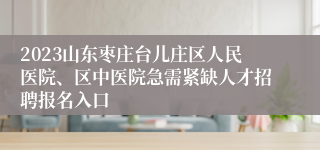 2023山东枣庄台儿庄区人民医院、区中医院急需紧缺人才招聘报名入口
