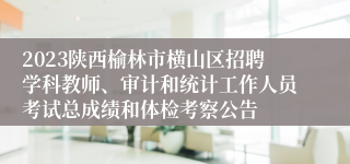 2023陕西榆林市横山区招聘学科教师、审计和统计工作人员考试总成绩和体检考察公告