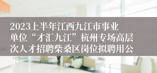 2023上半年江西九江市事业单位“才汇九江”杭州专场高层次人才招聘柴桑区岗位拟聘用公示