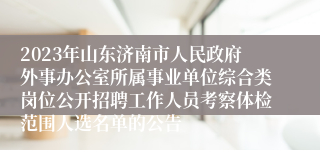 2023年山东济南市人民政府外事办公室所属事业单位综合类岗位公开招聘工作人员考察体检范围人选名单的公告