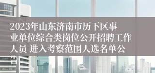 2023年山东济南市历下区事业单位综合类岗位公开招聘工作人员 进入考察范围人选名单公告