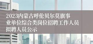 2023内蒙古呼伦贝尔莫旗事业单位综合类岗位招聘工作人员拟聘人员公示