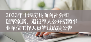 2023年十堰房县面向社会和随军家属、退役军人公开招聘事业单位工作人员笔试成绩公告