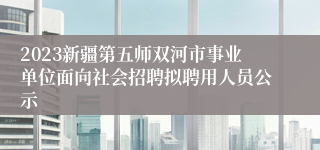 2023新疆第五师双河市事业单位面向社会招聘拟聘用人员公示