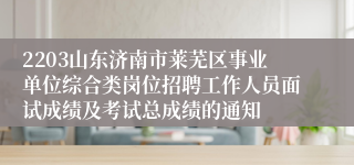 2203山东济南市莱芜区事业单位综合类岗位招聘工作人员面试成绩及考试总成绩的通知
