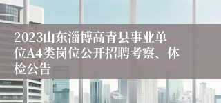 2023山东淄博高青县事业单位A4类岗位公开招聘考察、体检公告