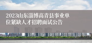 2023山东淄博高青县事业单位紧缺人才招聘面试公告