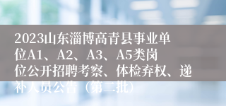 2023山东淄博高青县事业单位A1、A2、A3、A5类岗位公开招聘考察、体检弃权、递补人员公告（第二批）