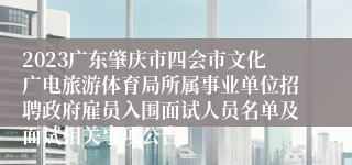 2023广东肇庆市四会市文化广电旅游体育局所属事业单位招聘政府雇员入围面试人员名单及面试相关事项公告