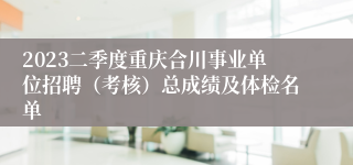 2023二季度重庆合川事业单位招聘（考核）总成绩及体检名单