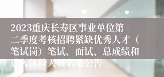 2023重庆长寿区事业单位第二季度考核招聘紧缺优秀人才（笔试岗）笔试、面试、总成绩和进入体检人员名单公告