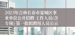 2023年吉林长春市宽城区事业单位公开招聘 工作人员(含专项) 第一批拟聘用人员公示