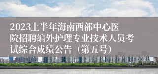 2023上半年海南西部中心医院招聘编外护理专业技术人员考试综合成绩公告（第五号）
