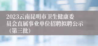 2023云南昆明市卫生健康委员会直属事业单位招聘拟聘公示（第三批）