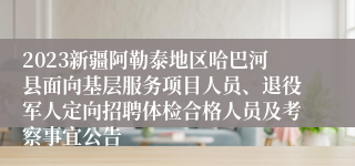 2023新疆阿勒泰地区哈巴河县面向基层服务项目人员、退役军人定向招聘体检合格人员及考察事宜公告