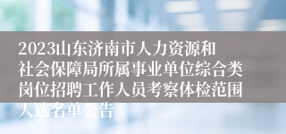 2023山东济南市人力资源和社会保障局所属事业单位综合类岗位招聘工作人员考察体检范围人选名单公告